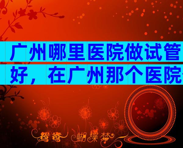 广州哪里医院做试管好，在广州那个医院做试管婴儿好