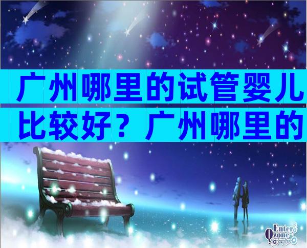 广州哪里的试管婴儿比较好？广州哪里的试管婴儿比较好点？