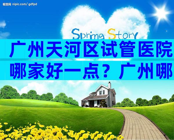 广州天河区试管医院哪家好一点？广州哪里做试管婴儿便宜？