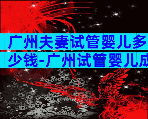 广州夫妻试管婴儿多少钱-广州试管婴儿成功率排行