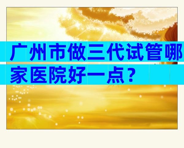 广州市做三代试管哪家医院好一点？