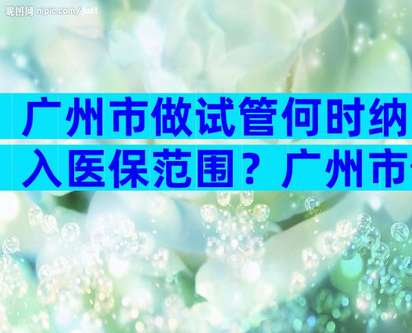 广州市做试管何时纳入医保范围？广州市做试管何时纳入医保范围的？