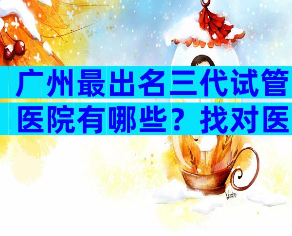 广州最出名三代试管医院有哪些？找对医院成功一半