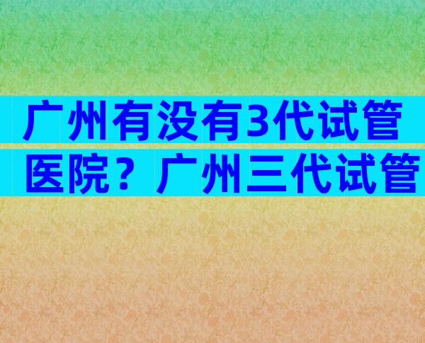 广州有没有3代试管医院？广州三代试管哪个医院较好？