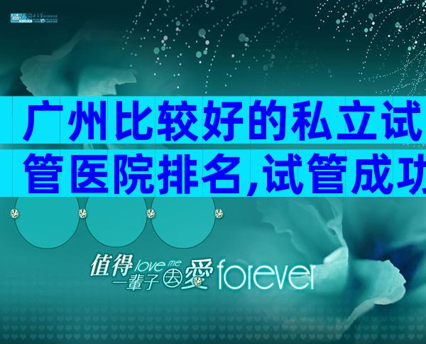 广州比较好的私立试管医院排名,试管成功率高不