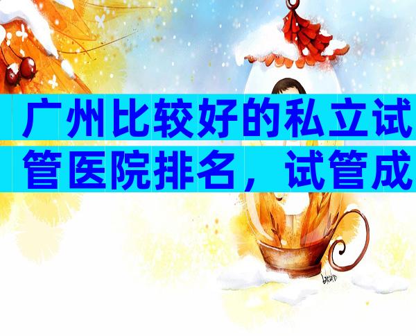 广州比较好的私立试管医院排名，试管成功率高不
