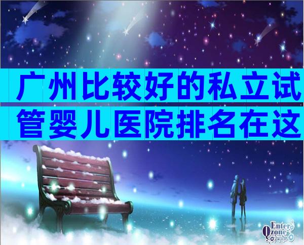 广州比较好的私立试管婴儿医院排名在这
