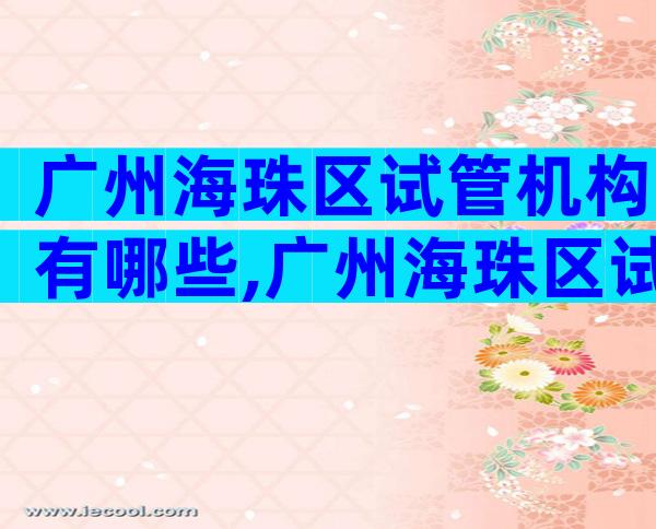 广州海珠区试管机构有哪些,广州海珠区试管机构有哪些医院