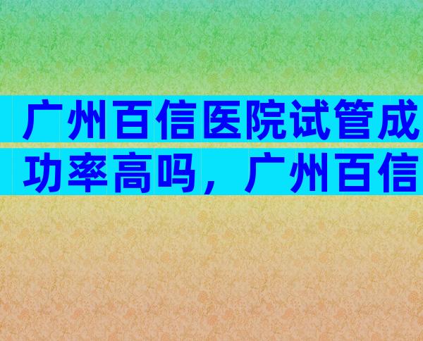 广州百信医院试管成功率高吗，广州百信医院可以做试管吗