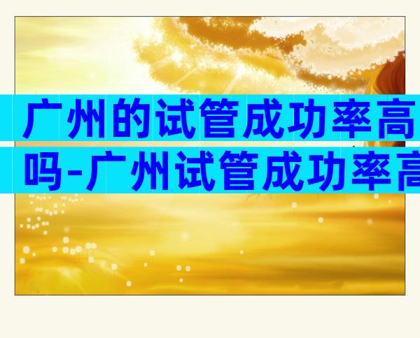 广州的试管成功率高吗-广州试管成功率高的医院排行榜