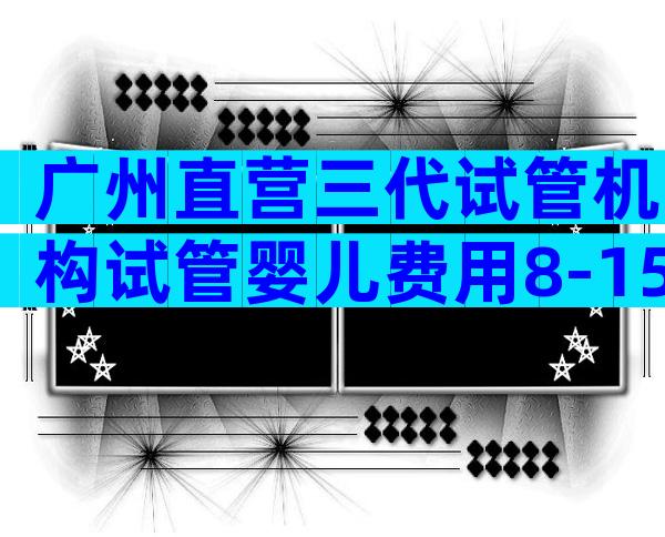 广州直营三代试管机构试管婴儿费用8-15万