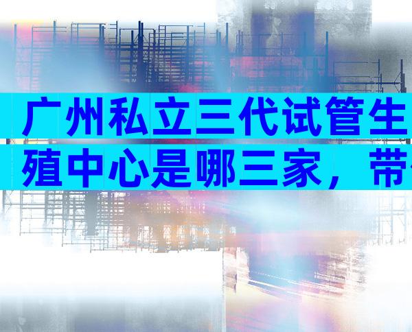 广州私立三代试管生殖中心是哪三家，带你了解最新的试管医院