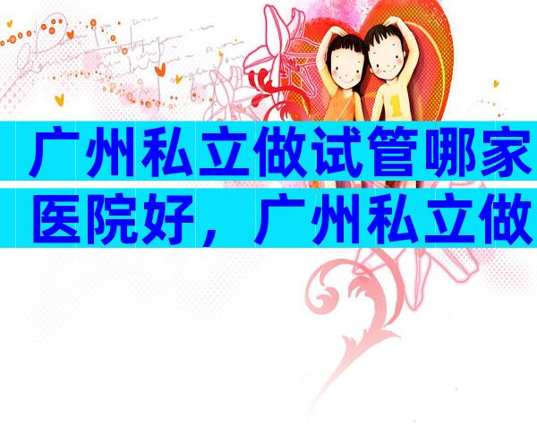 广州私立做试管哪家医院好，广州私立做试管哪家医院好些