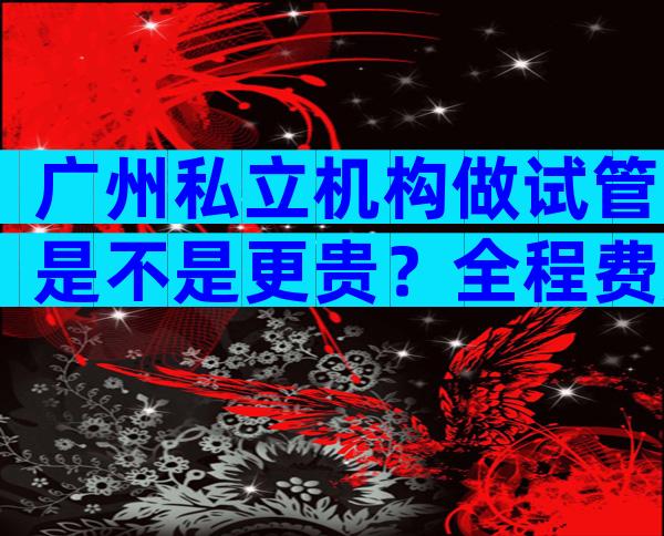 广州私立机构做试管是不是更贵？全程费用明细已揭晓
