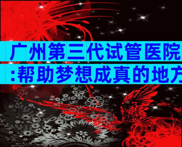 广州第三代试管医院:帮助梦想成真的地方