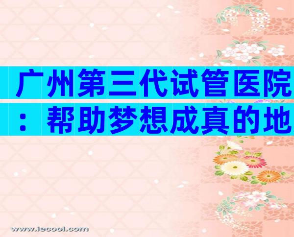 广州第三代试管医院：帮助梦想成真的地方