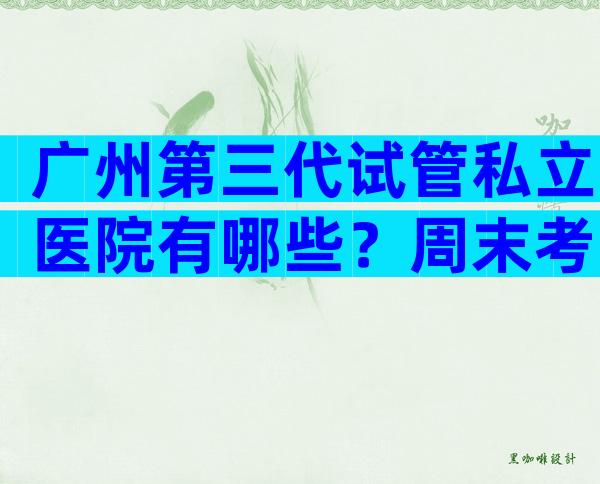 广州第三代试管私立医院有哪些？周末考察
