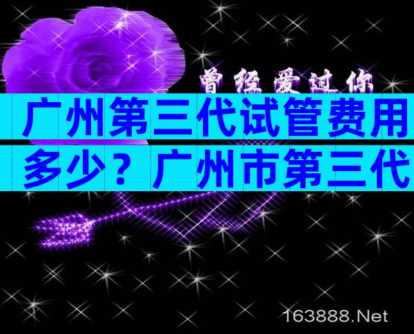 广州第三代试管费用多少？广州市第三代试管婴儿哪家医院做的比较好？