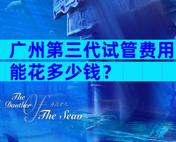 广州第三代试管费用能花多少钱？