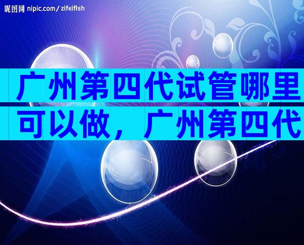 广州第四代试管哪里可以做，广州第四代试管哪里可以做
