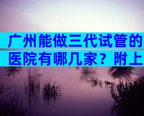 广州能做三代试管的医院有哪几家？附上具体医院名字一览