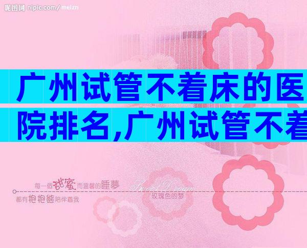 广州试管不着床的医院排名,广州试管不着床的医院排名第一