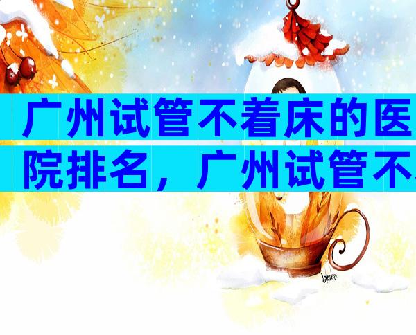 广州试管不着床的医院排名，广州试管不着床的医院排名第一