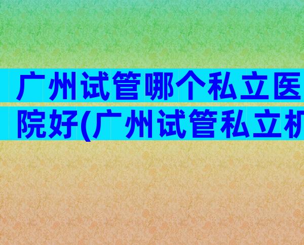 广州试管哪个私立医院好(广州试管私立机构)