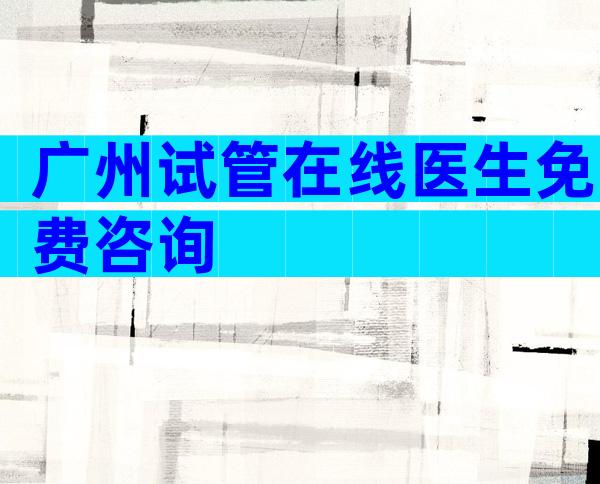 广州试管在线医生免费咨询