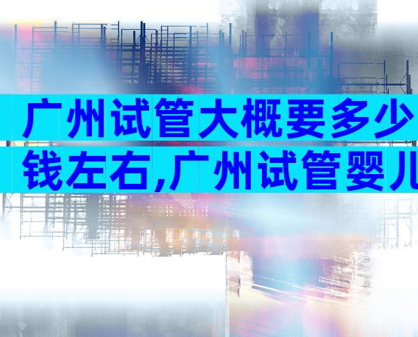 广州试管大概要多少钱左右,广州试管婴儿费用大概要多少钱