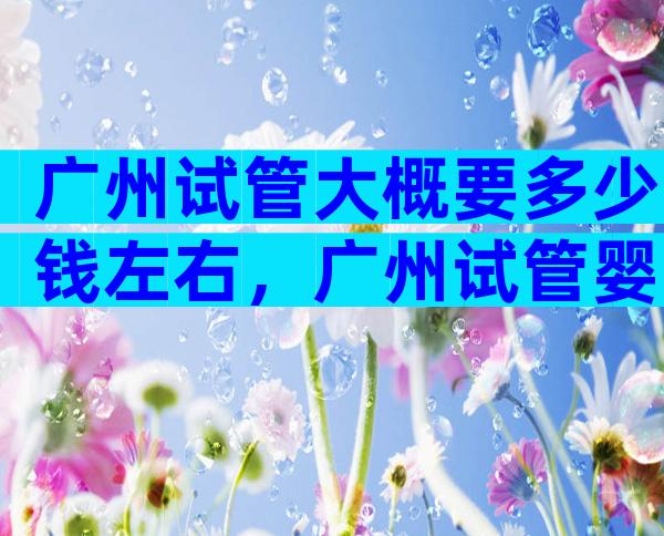 广州试管大概要多少钱左右，广州试管婴儿费用大概要多少钱