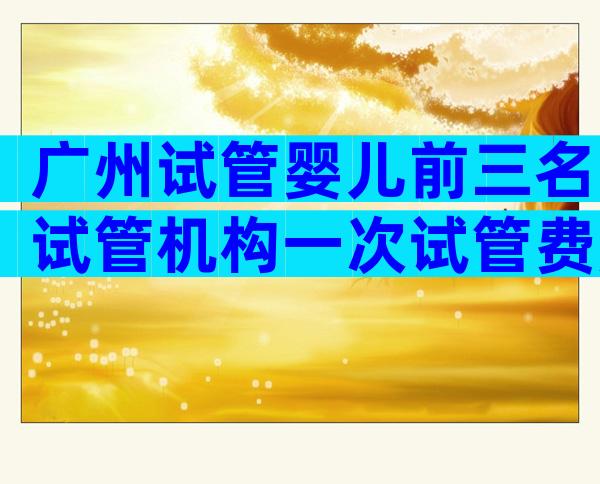 广州试管婴儿前三名试管机构一次试管费用公布!