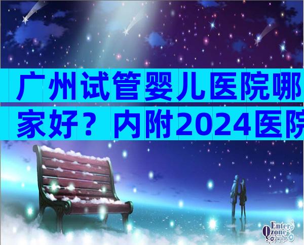 广州试管婴儿医院哪家好？内附2024医院汇总名单