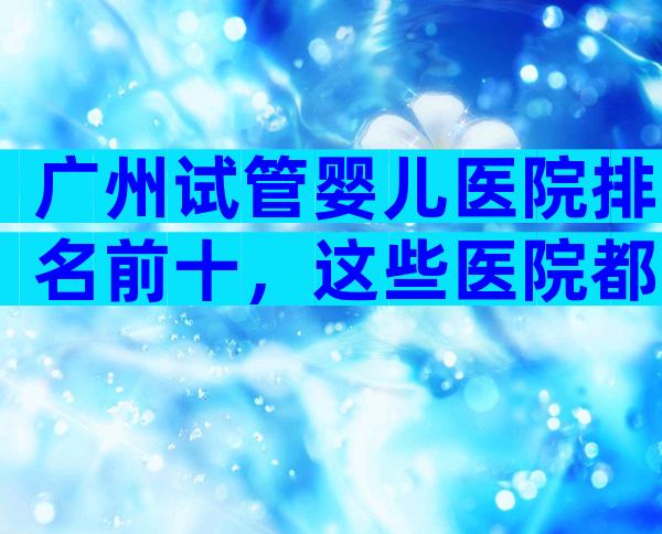 广州试管婴儿医院排名前十，这些医院都上榜了！