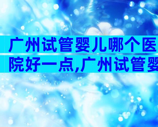 广州试管婴儿哪个医院好一点,广州试管婴儿比较好的医院是哪家