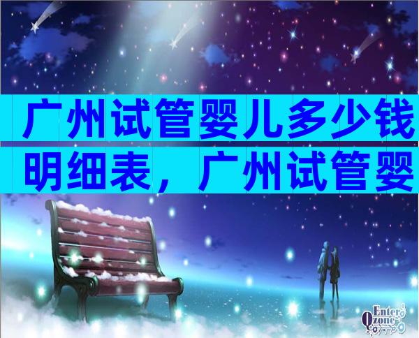广州试管婴儿多少钱明细表，广州试管婴儿费用大约多少2020年