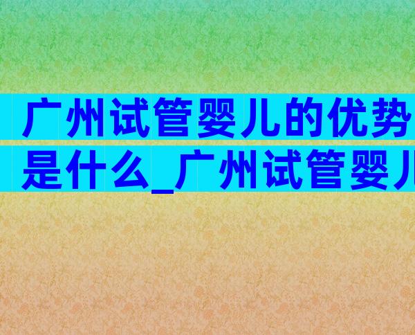 广州试管婴儿的优势是什么_广州试管婴儿多少钱明细表