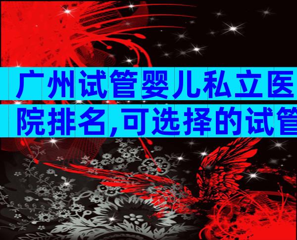 广州试管婴儿私立医院排名,可选择的试管医院都很多!
