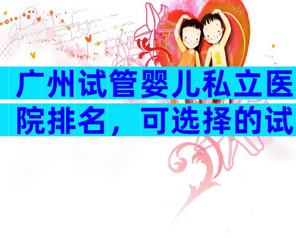 广州试管婴儿私立医院排名，可选择的试管医院都很多！