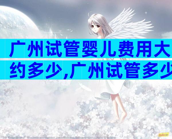 广州试管婴儿费用大约多少,广州试管多少钱