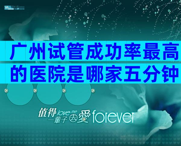 广州试管成功率最高的医院是哪家五分钟告诉你选哪家好