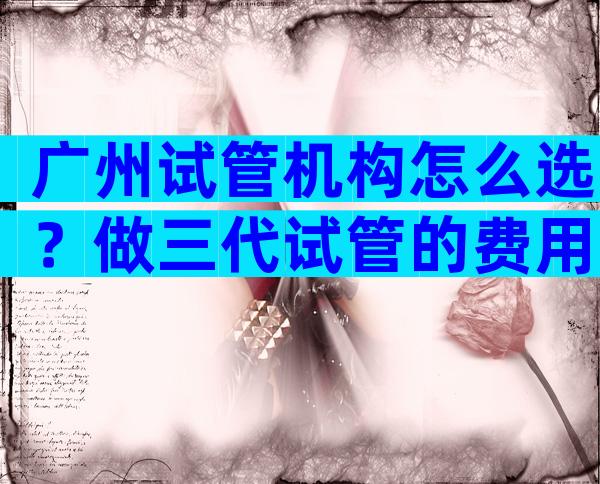广州试管机构怎么选？做三代试管的费用多少