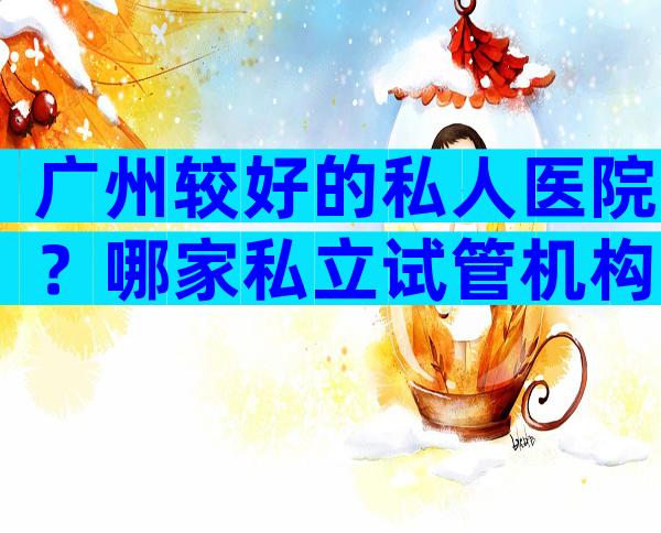 广州较好的私人医院？哪家私立试管机构靠谱？
