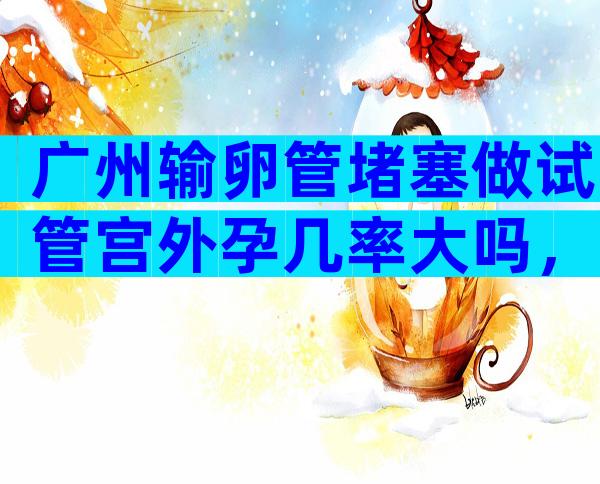 广州输卵管堵塞做试管宫外孕几率大吗，输卵管堵塞试管避免宫外孕的方法