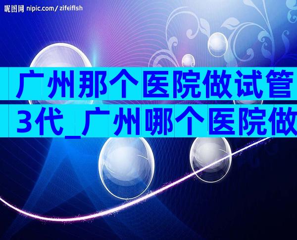 广州那个医院做试管3代_广州哪个医院做第三代试管婴儿比较好
