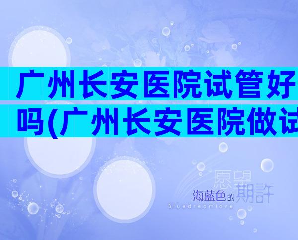 广州长安医院试管好吗(广州长安医院做试管婴儿怎么样)