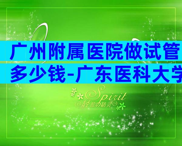 广州附属医院做试管多少钱-广东医科大学附属医院做试管