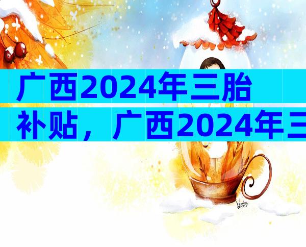 广西2024年三胎补贴，广西2024年三胎补贴多少