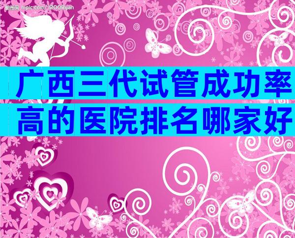 广西三代试管成功率高的医院排名哪家好？