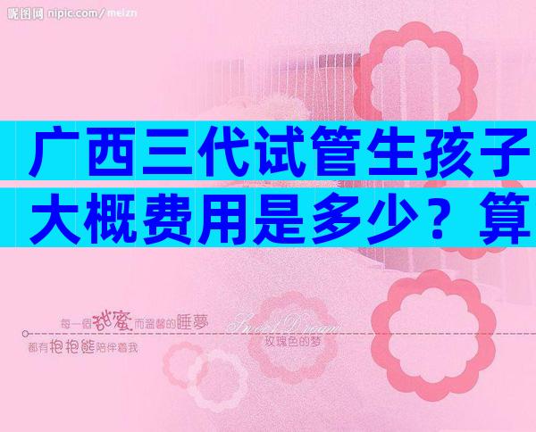 广西三代试管生孩子大概费用是多少？算算你的试管婴儿费用
